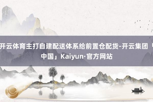 开云体育主打自建配送体系给前置仓配货-开云集团「中国」Kaiyun·官方网站