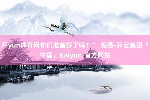 开yun体育网你们准备好了吗？”  据悉-开云集团「中国」Kaiyun·官方网站