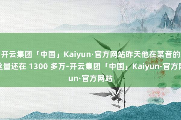 开云集团「中国」Kaiyun·官方网站昨天他在某音的粉丝量还在 1300 多万-开云集团「中国」Kaiyun·官方网站