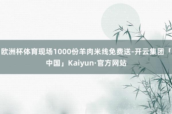 欧洲杯体育现场1000份羊肉米线免费送-开云集团「中国」Kaiyun·官方网站