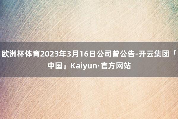 欧洲杯体育2023年3月16日公司曾公告-开云集团「中国」Kaiyun·官方网站