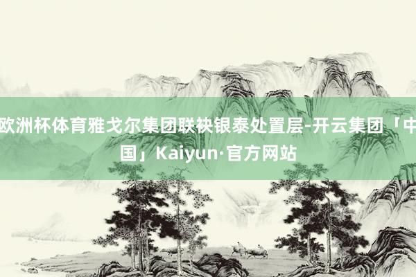欧洲杯体育雅戈尔集团联袂银泰处置层-开云集团「中国」Kaiyun·官方网站