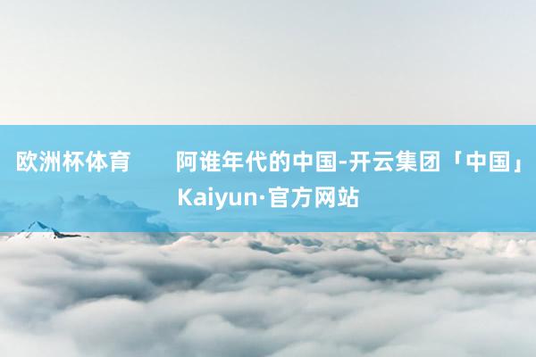 欧洲杯体育       阿谁年代的中国-开云集团「中国」Kaiyun·官方网站