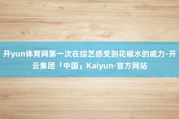 开yun体育网第一次在综艺感受到花椒水的威力-开云集团「中国」Kaiyun·官方网站