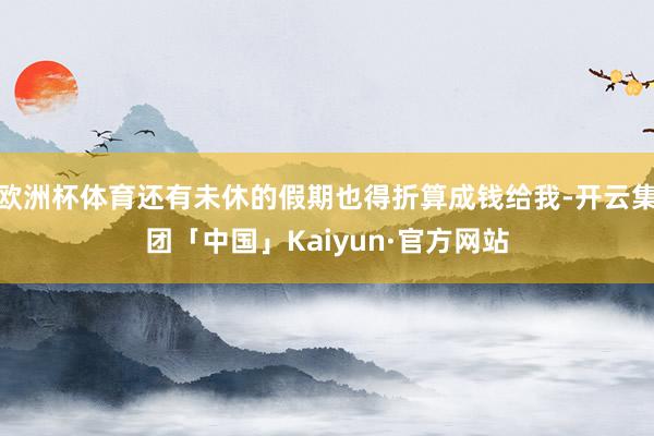 欧洲杯体育还有未休的假期也得折算成钱给我-开云集团「中国」Kaiyun·官方网站