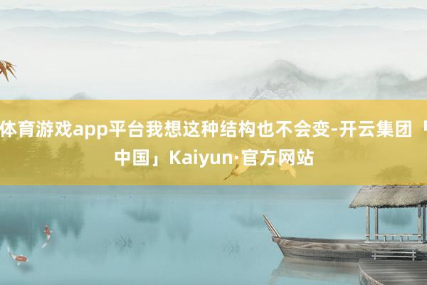 体育游戏app平台我想这种结构也不会变-开云集团「中国」Kaiyun·官方网站