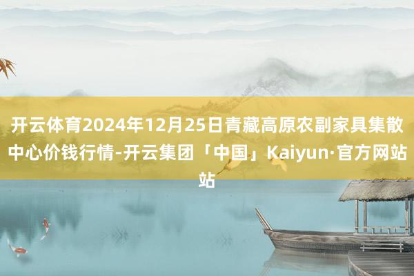 开云体育2024年12月25日青藏高原农副家具集散中心价钱行情-开云集团「中国」Kaiyun·官方网站