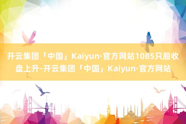开云集团「中国」Kaiyun·官方网站1085只股收盘上升-开云集团「中国」Kaiyun·官方网站