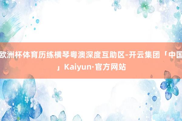 欧洲杯体育历练横琴粤澳深度互助区-开云集团「中国」Kaiyun·官方网站