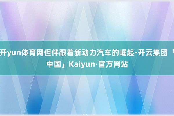 开yun体育网但伴跟着新动力汽车的崛起-开云集团「中国」Kaiyun·官方网站