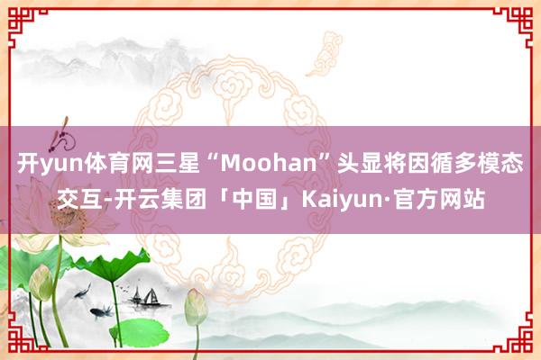 开yun体育网三星“Moohan”头显将因循多模态交互-开云集团「中国」Kaiyun·官方网站