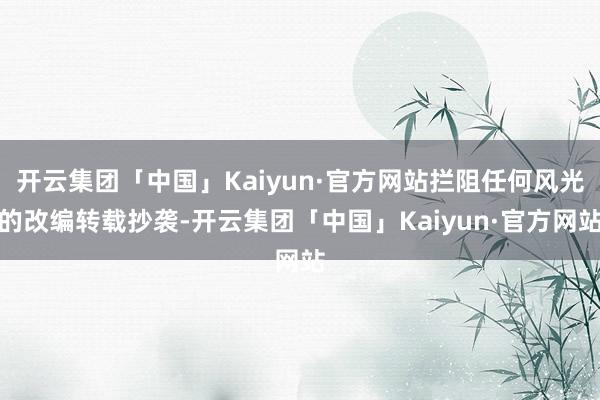 开云集团「中国」Kaiyun·官方网站拦阻任何风光的改编转载抄袭-开云集团「中国」Kaiyun·官方网站