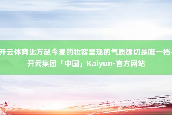 开云体育比方赵今麦的妆容呈现的气质确切是唯一档-开云集团「中国」Kaiyun·官方网站