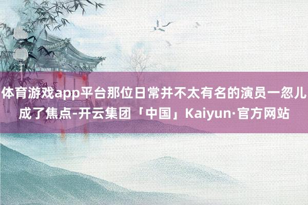 体育游戏app平台那位日常并不太有名的演员一忽儿成了焦点-开云集团「中国」Kaiyun·官方网站