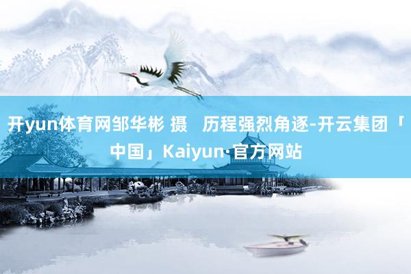 开yun体育网邹华彬 摄   历程强烈角逐-开云集团「中国」Kaiyun·官方网站
