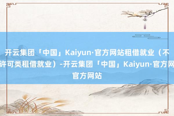 开云集团「中国」Kaiyun·官方网站租借就业（不含许可类租借就业）-开云集团「中国」Kaiyun·官方网站