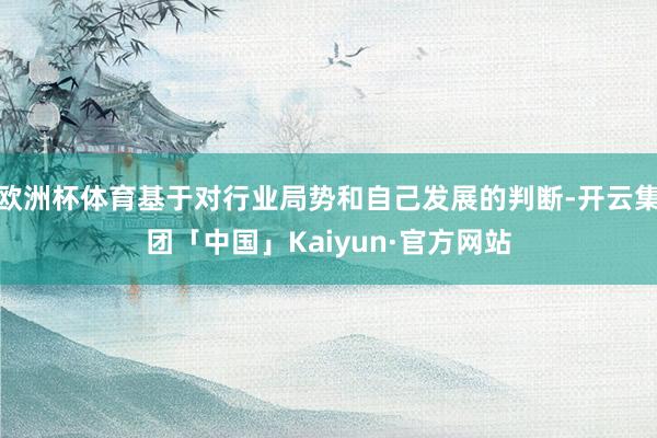 欧洲杯体育基于对行业局势和自己发展的判断-开云集团「中国」Kaiyun·官方网站