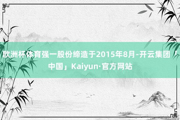 欧洲杯体育强一股份缔造于2015年8月-开云集团「中国」Kaiyun·官方网站