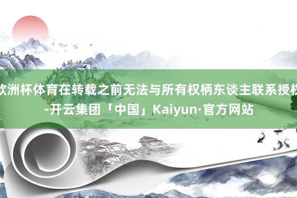 欧洲杯体育在转载之前无法与所有权柄东谈主联系授权-开云集团「中国」Kaiyun·官方网站