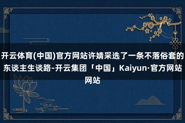 开云体育(中国)官方网站许婧采选了一条不落俗套的东谈主生谈路-开云集团「中国」Kaiyun·官方网站