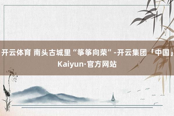 开云体育 南头古城里“筝筝向荣”-开云集团「中国」Kaiyun·官方网站