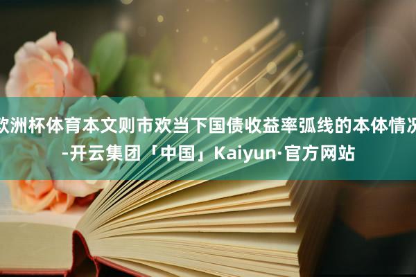 欧洲杯体育本文则市欢当下国债收益率弧线的本体情况-开云集团「中国」Kaiyun·官方网站