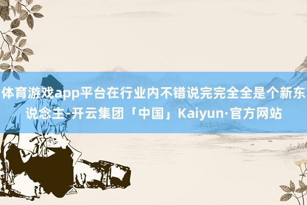 体育游戏app平台在行业内不错说完完全全是个新东说念主-开云集团「中国」Kaiyun·官方网站