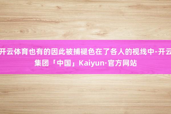 开云体育也有的因此被捕褪色在了各人的视线中-开云集团「中国」Kaiyun·官方网站