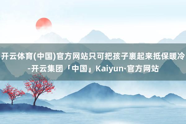 开云体育(中国)官方网站只可把孩子裹起来抵保暖冷-开云集团「中国」Kaiyun·官方网站