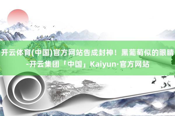 开云体育(中国)官方网站告成封神！黑葡萄似的眼睛-开云集团「中国」Kaiyun·官方网站