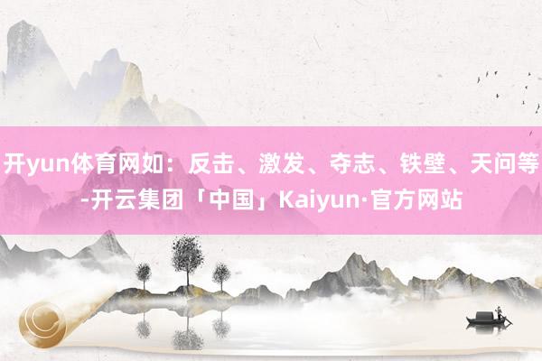 开yun体育网如：反击、激发、夺志、铁壁、天问等-开云集团「中国」Kaiyun·官方网站
