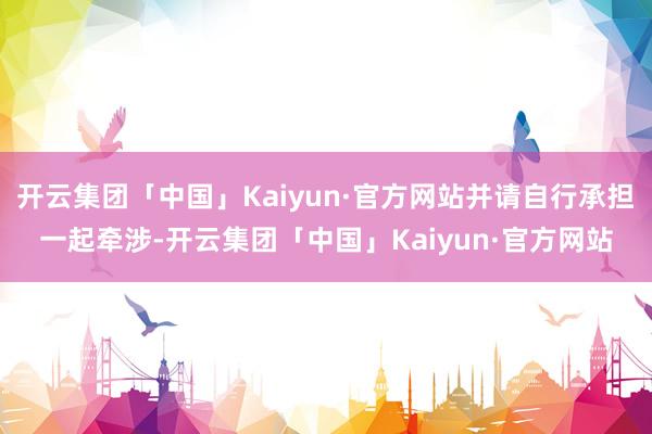 开云集团「中国」Kaiyun·官方网站并请自行承担一起牵涉-开云集团「中国」Kaiyun·官方网站