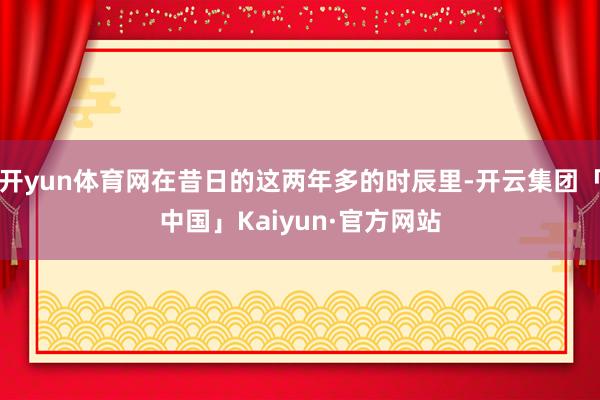 开yun体育网在昔日的这两年多的时辰里-开云集团「中国」Kaiyun·官方网站