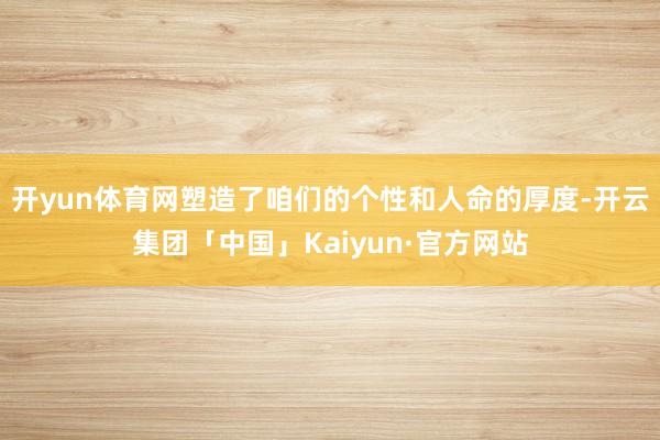 开yun体育网塑造了咱们的个性和人命的厚度-开云集团「中国」Kaiyun·官方网站