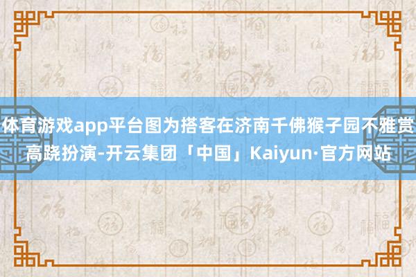 体育游戏app平台图为搭客在济南千佛猴子园不雅赏高跷扮演-开云集团「中国」Kaiyun·官方网站