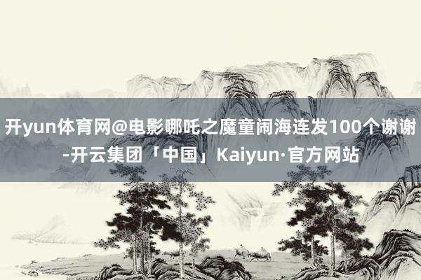 开yun体育网@电影哪吒之魔童闹海连发100个谢谢-开云集团「中国」Kaiyun·官方网站