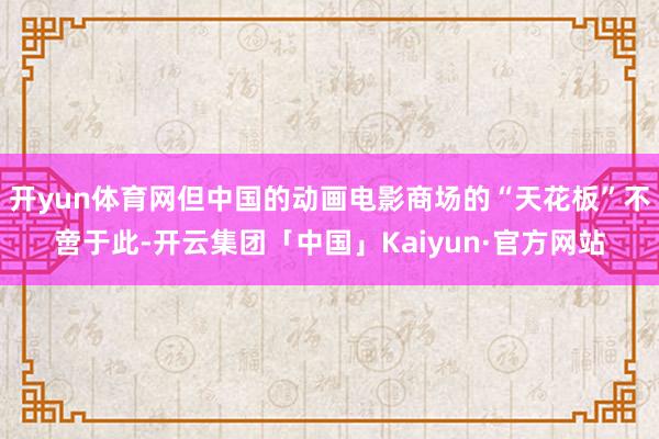 开yun体育网但中国的动画电影商场的“天花板”不啻于此-开云集团「中国」Kaiyun·官方网站