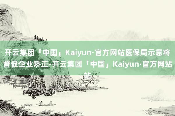 开云集团「中国」Kaiyun·官方网站医保局示意将督促企业矫正-开云集团「中国」Kaiyun·官方网站