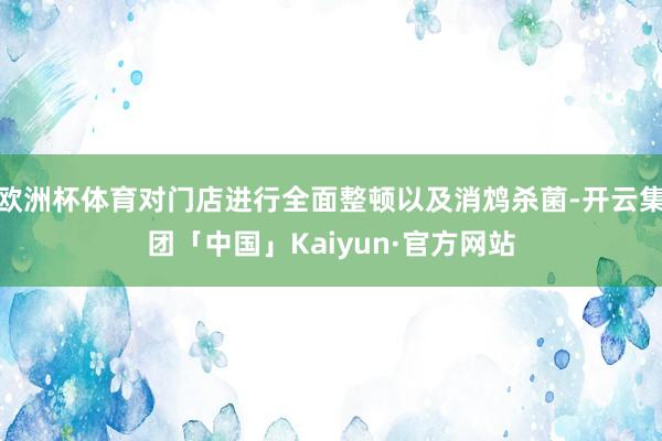 欧洲杯体育对门店进行全面整顿以及消鸩杀菌-开云集团「中国」Kaiyun·官方网站