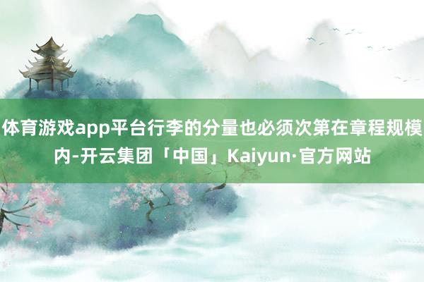 体育游戏app平台行李的分量也必须次第在章程规模内-开云集团「中国」Kaiyun·官方网站