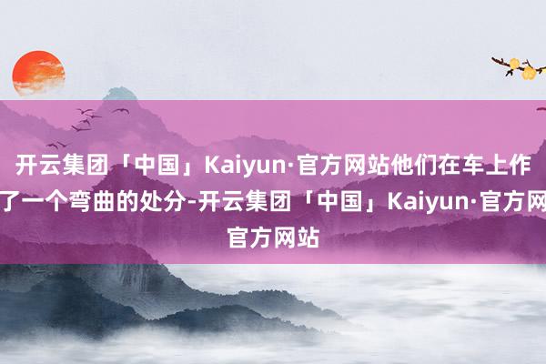 开云集团「中国」Kaiyun·官方网站他们在车上作念了一个弯曲的处分-开云集团「中国」Kaiyun·官方网站