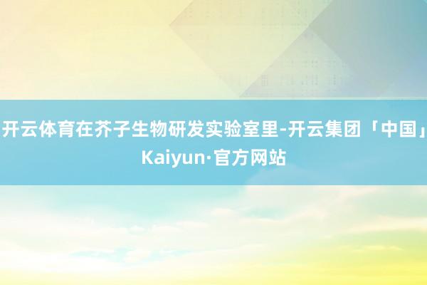 开云体育在芥子生物研发实验室里-开云集团「中国」Kaiyun·官方网站