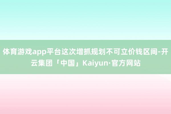 体育游戏app平台这次增抓规划不可立价钱区间-开云集团「中国」Kaiyun·官方网站