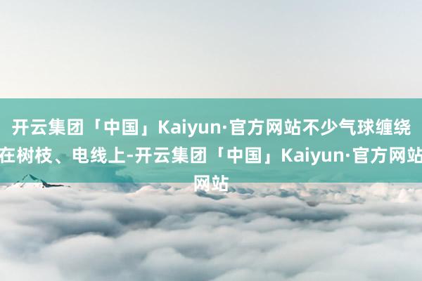 开云集团「中国」Kaiyun·官方网站不少气球缠绕在树枝、电线上-开云集团「中国」Kaiyun·官方网站