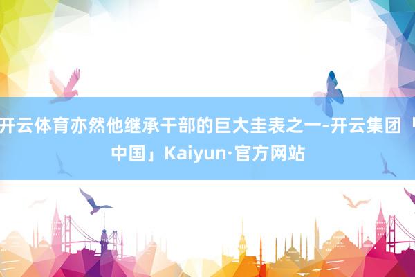 开云体育亦然他继承干部的巨大圭表之一-开云集团「中国」Kaiyun·官方网站