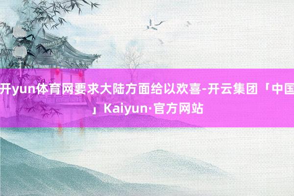 开yun体育网要求大陆方面给以欢喜-开云集团「中国」Kaiyun·官方网站
