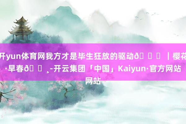 开yun体育网我方才是毕生狂放的驱动💕｜樱花·早春🌸-开云集团「中国」Kaiyun·官方网站