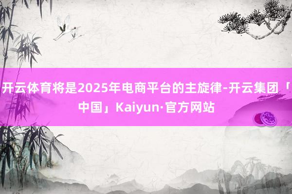 开云体育将是2025年电商平台的主旋律-开云集团「中国」Kaiyun·官方网站