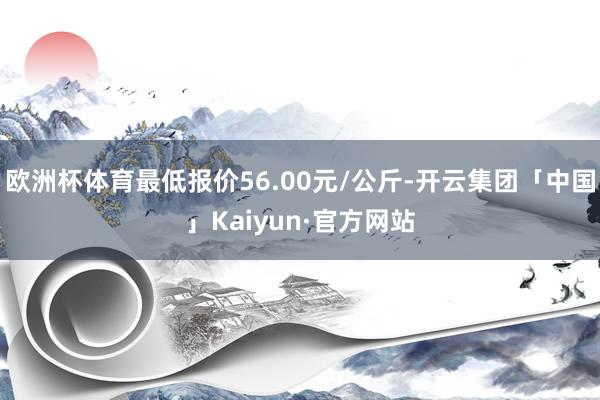 欧洲杯体育最低报价56.00元/公斤-开云集团「中国」Kaiyun·官方网站