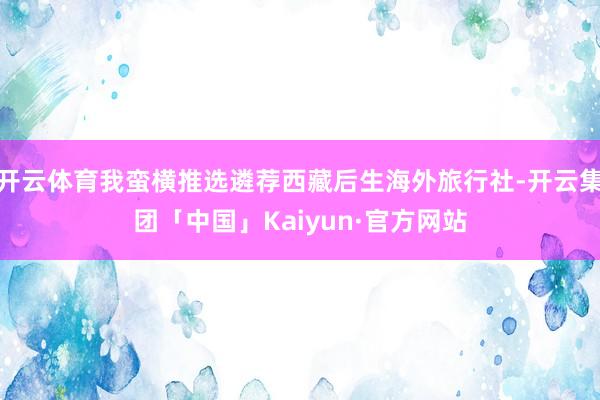 开云体育我蛮横推选遴荐西藏后生海外旅行社-开云集团「中国」Kaiyun·官方网站